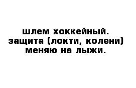 шлем хоккейный. защита (локти, колени) меняю на лыжи.